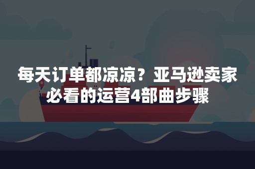 每天订单都凉凉？亚马逊卖家必看的运营4部曲步骤