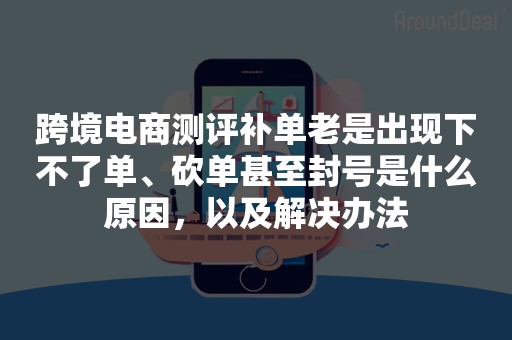 跨境电商测评补单老是出现下不了单、砍单甚至封号是什么原因，以及解决办法