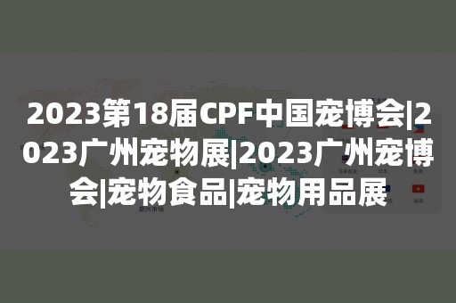 2023第18届CPF中国宠博会|2023广州宠物展|2023广州宠博会|宠物食品|宠物用品展