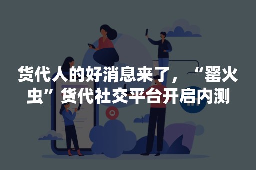 货代人的好消息来了，“罂火虫”货代社交平台开启内测