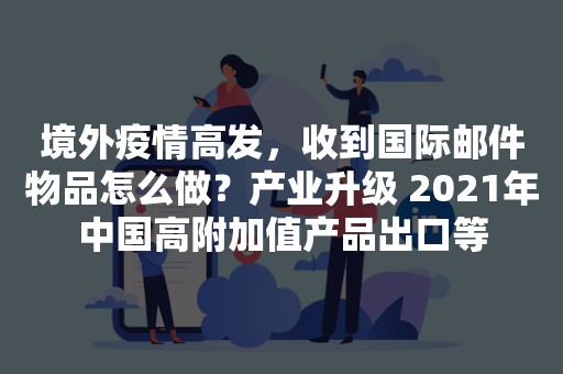 境外疫情高发，收到国际邮件物品怎么做？产业升级 2021年中国高附加值产品出口等