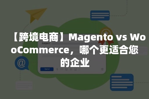 【跨境电商】Magento vs WooCommerce，哪个更适合您的企业