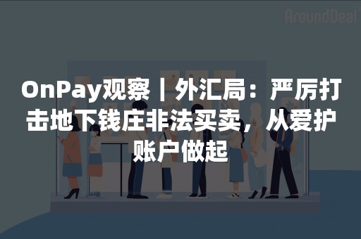 OnPay观察｜外汇局：严厉打击地下钱庄非法买卖，从爱护账户做起