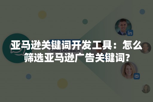 亚马逊关键词开发工具：怎么筛选亚马逊广告关键词?