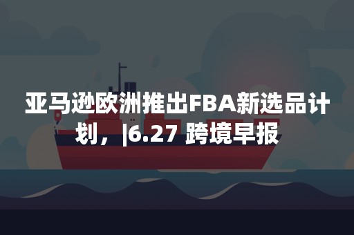 亚马逊欧洲推出FBA新选品计划，|6.27 跨境早报