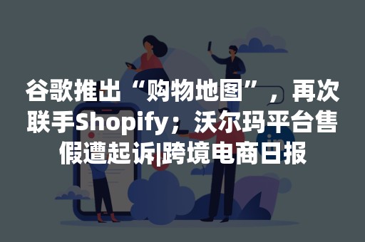 谷歌推出“购物地图”，再次联手Shopify；沃尔玛平台售假遭起诉|跨境电商日报