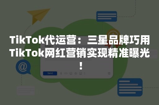 TikTok代运营：三星品牌巧用TikTok网红营销实现精准曝光！