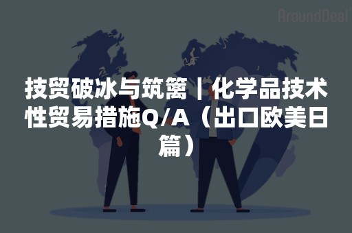 技贸破冰与筑篱｜化学品技术性贸易措施Q/A（出口欧美日篇）