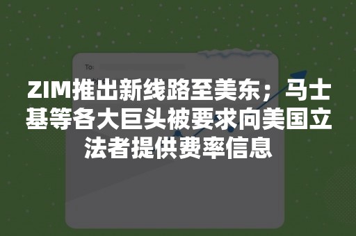 ZIM推出新线路至美东；马士基等各大巨头被要求向美国立法者提供费率信息