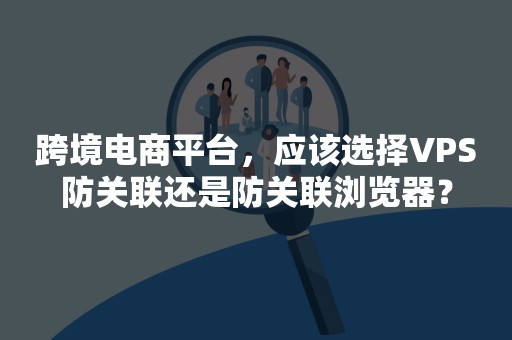 跨境电商平台，应该选择VPS防关联还是防关联浏览器？