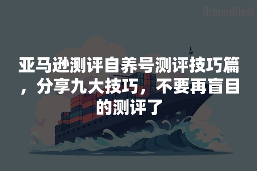 亚马逊测评自养号测评技巧篇，分享九大技巧，不要再盲目的测评了