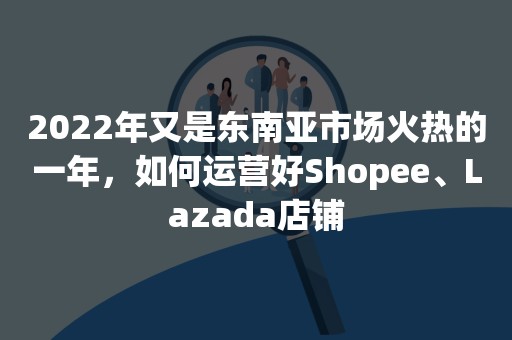 2022年又是东南亚市场火热的一年，如何运营好Shopee、Lazada店铺