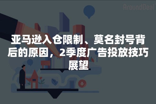 亚马逊入仓限制、莫名封号背后的原因，2季度广告投放技巧展望