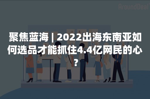 聚焦蓝海 | 2022出海东南亚如何选品才能抓住4.4亿网民的心？