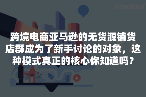 跨境电商亚马逊的无货源铺货店群成为了新手讨论的对象，这种模式真正的核心你知道吗？