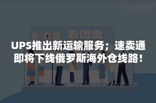 UPS推出新运输服务；速卖通即将下线俄罗斯海外仓线路！