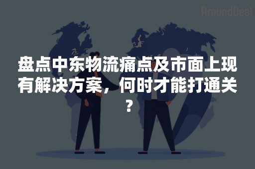 盘点中东物流痛点及市面上现有解决方案，何时才能打通关？