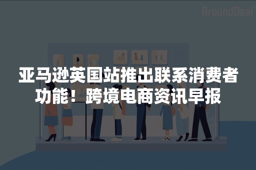 亚马逊英国站推出联系消费者功能！跨境电商资讯早报