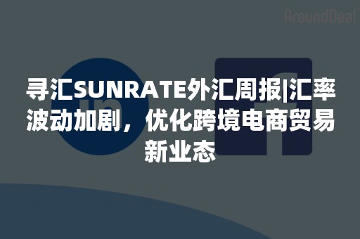 寻汇SUNRATE外汇周报|汇率波动加剧，优化跨境电商贸易新业态