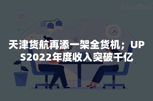 天津货航再添一架全货机；UPS2022年度收入突破千亿