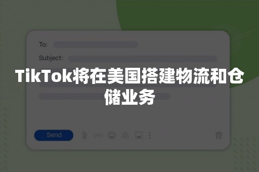 TikTok将在美国搭建物流和仓储业务