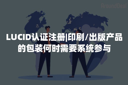 LUCID认证注册|印刷/出版产品的包装何时需要系统参与