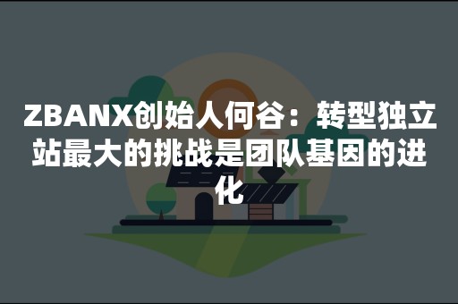 ZBANX创始人何谷：转型独立站最大的挑战是团队基因的进化