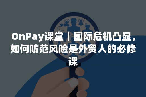 OnPay课堂｜国际危机凸显，如何防范风险是外贸人的必修课