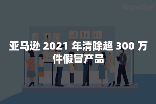 亚马逊 2021 年清除超 300 万件假冒产品