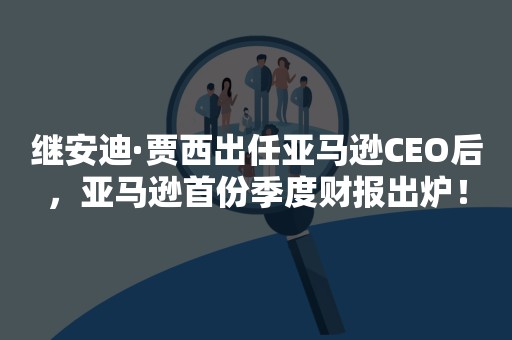 继安迪·贾西出任亚马逊CEO后，亚马逊首份季度财报出炉！