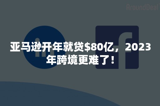 亚马逊开年就贷$80亿，2023年跨境更难了！