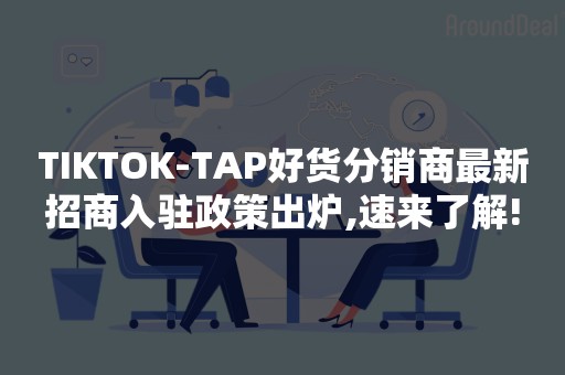 TIKTOK-TAP好货分销商最新招商入驻政策出炉,速来了解!