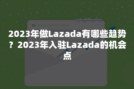 2023年做Lazada有哪些趋势？2023年入驻Lazada的机会点