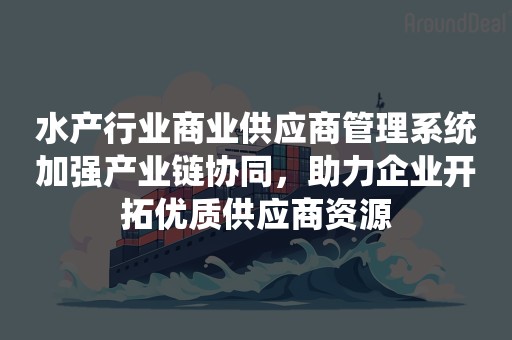 水产行业商业供应商管理系统加强产业链协同，助力企业开拓优质供应商资源