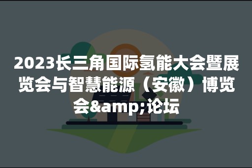 2023长三角国际氢能大会暨展览会与智慧能源（安徽）博览会&论坛