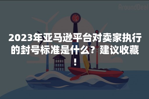 2023年亚马逊平台对卖家执行的封号标准是什么？建议收藏!