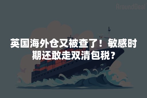 英国海外仓又被查了！敏感时期还敢走双清包税？