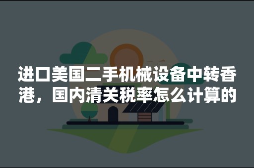 进口美国二手机械设备中转香港，国内清关税率怎么计算的