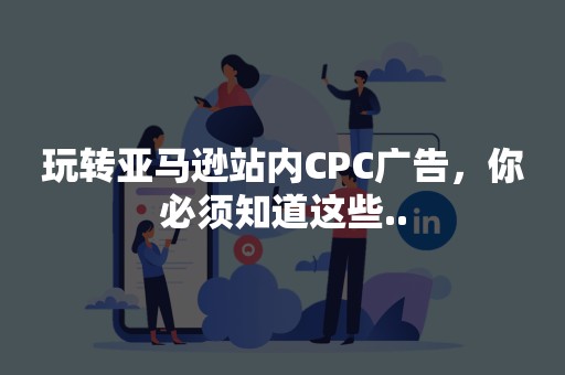 玩转亚马逊站内CPC广告，你必须知道这些..