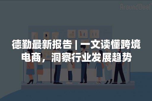 德勤最新报告 | 一文读懂跨境电商，洞察行业发展趋势