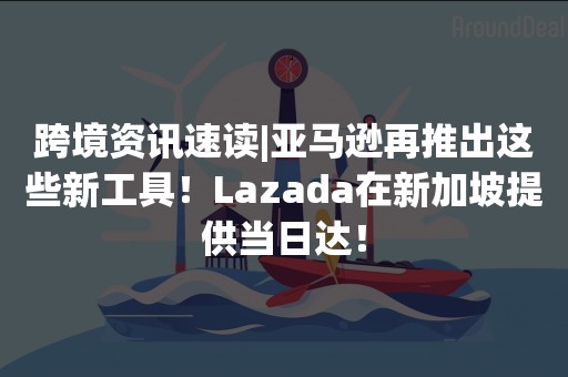 跨境资讯速读|亚马逊再推出这些新工具！Lazada在新加坡提供当日达！