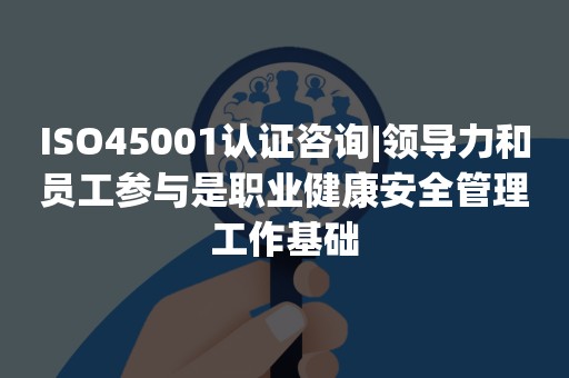 ISO45001认证咨询|领导力和员工参与是职业健康安全管理工作基础