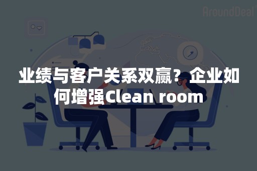 业绩与客户关系双赢？企业如何增强Clean room