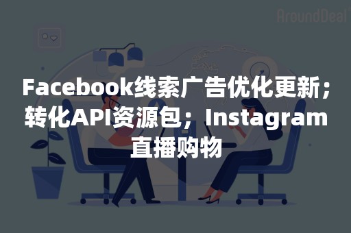 Facebook线索广告优化更新；转化API资源包；Instagram直播购物