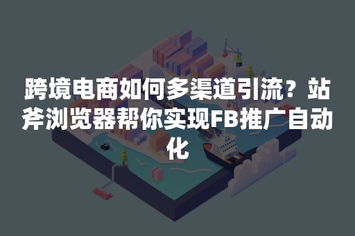 跨境电商如何多渠道引流？站斧浏览器帮你实现FB推广自动化