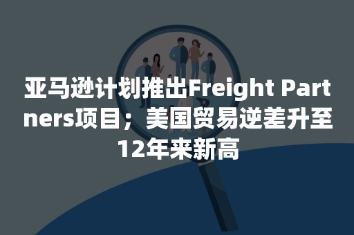 亚马逊计划推出Freight Partners项目；美国贸易逆差升至12年来新高