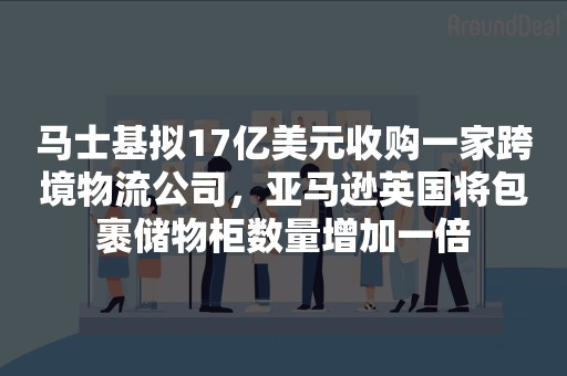 马士基拟17亿美元收购一家跨境物流公司，亚马逊英国将包裹储物柜数量增加一倍