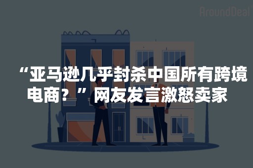 “亚马逊几乎封杀中国所有跨境电商？”网友发言激怒卖家