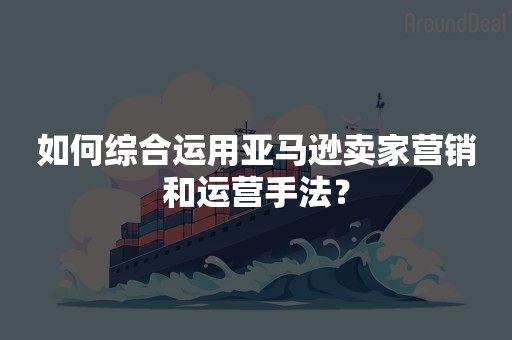 如何综合运用亚马逊卖家营销和运营手法？