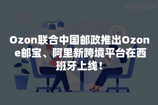 Ozon联合中国邮政推出Ozon e邮宝、阿里新跨境平台在西班牙上线！